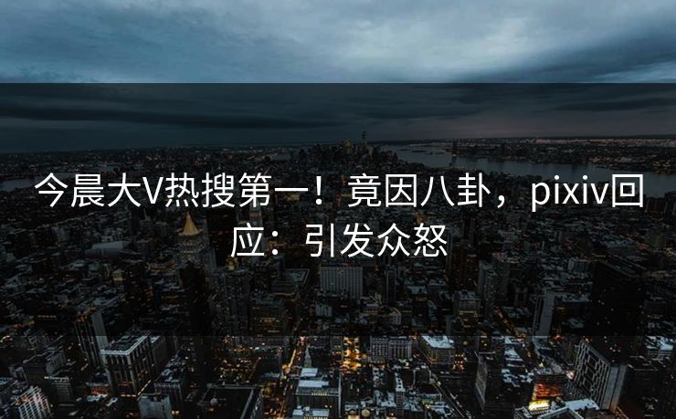 今晨大V热搜第一！竟因八卦，pixiv回应：引发众怒