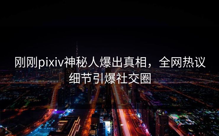 刚刚pixiv神秘人爆出真相，全网热议细节引爆社交圈