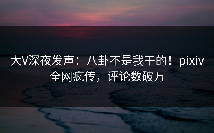 大V深夜发声：八卦不是我干的！pixiv全网疯传，评论数破万