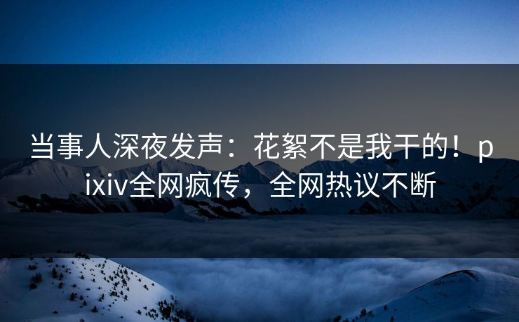 当事人深夜发声：花絮不是我干的！pixiv全网疯传，全网热议不断