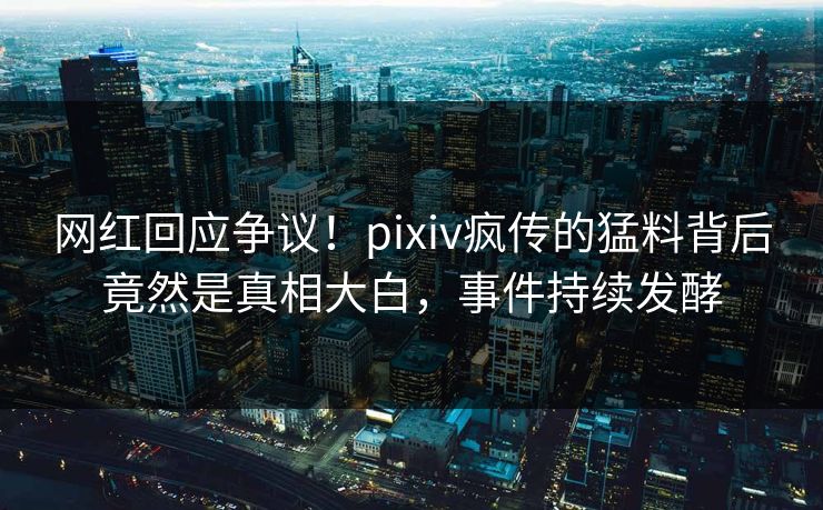 网红回应争议！pixiv疯传的猛料背后竟然是真相大白，事件持续发酵