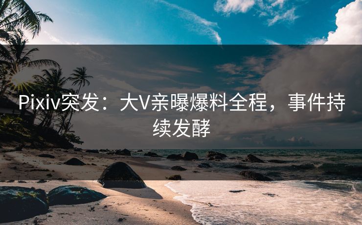 Pixiv突发：大V亲曝爆料全程，事件持续发酵