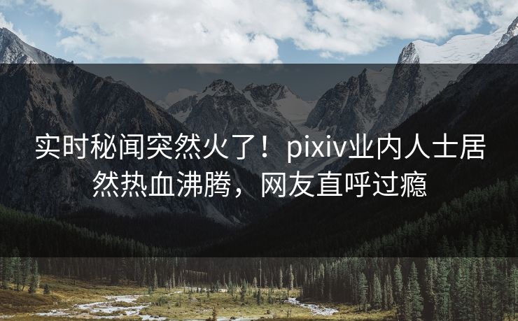 实时秘闻突然火了！pixiv业内人士居然热血沸腾，网友直呼过瘾