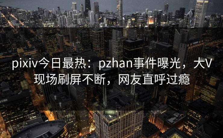 pixiv今日最热：pzhan事件曝光，大V现场刷屏不断，网友直呼过瘾