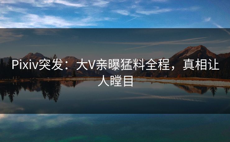 Pixiv突发：大V亲曝猛料全程，真相让人瞠目