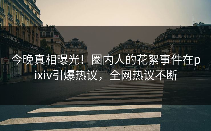 今晚真相曝光！圈内人的花絮事件在pixiv引爆热议，全网热议不断