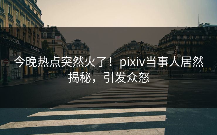 今晚热点突然火了！pixiv当事人居然揭秘，引发众怒