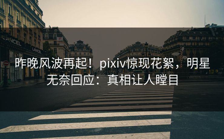 昨晚风波再起！pixiv惊现花絮，明星无奈回应：真相让人瞠目