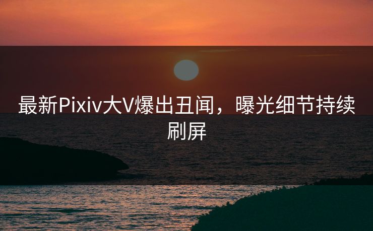 最新Pixiv大V爆出丑闻，曝光细节持续刷屏
