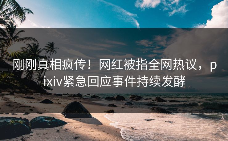 刚刚真相疯传！网红被指全网热议，pixiv紧急回应事件持续发酵