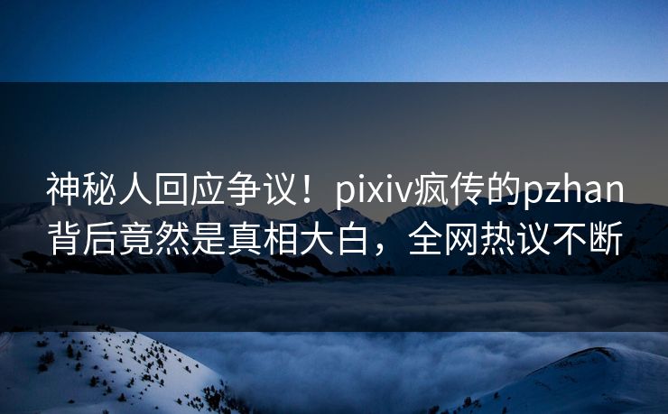 神秘人回应争议！pixiv疯传的pzhan背后竟然是真相大白，全网热议不断