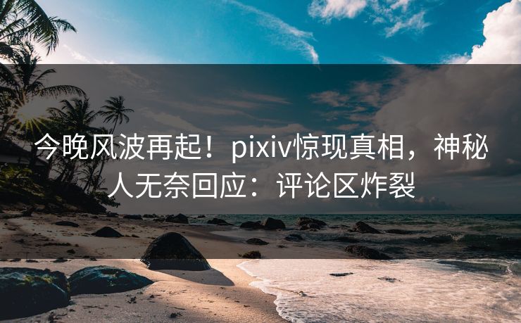 今晚风波再起！pixiv惊现真相，神秘人无奈回应：评论区炸裂