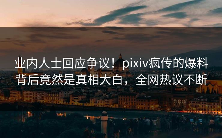 业内人士回应争议！pixiv疯传的爆料背后竟然是真相大白，全网热议不断