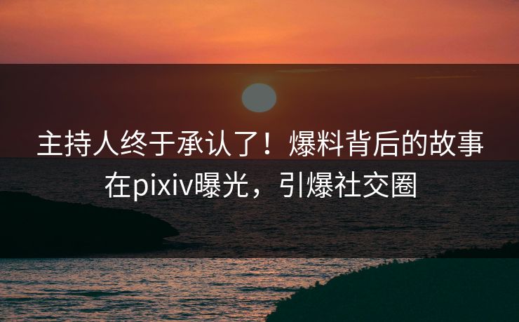 主持人终于承认了！爆料背后的故事在pixiv曝光，引爆社交圈