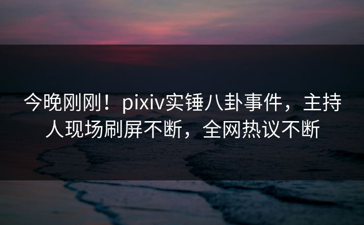 今晚刚刚！pixiv实锤八卦事件，主持人现场刷屏不断，全网热议不断