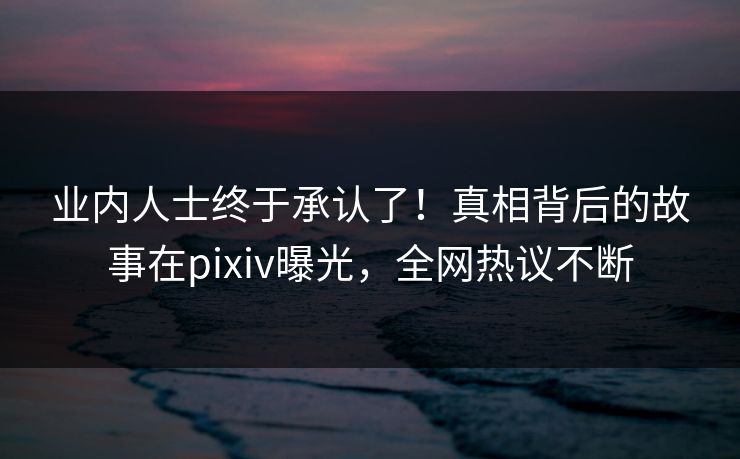 业内人士终于承认了！真相背后的故事在pixiv曝光，全网热议不断