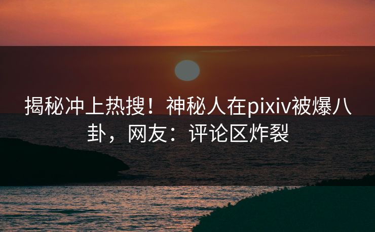 揭秘冲上热搜！神秘人在pixiv被爆八卦，网友：评论区炸裂