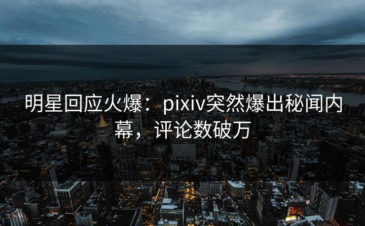明星回应火爆：pixiv突然爆出秘闻内幕，评论数破万