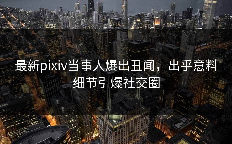 最新pixiv当事人爆出丑闻，出乎意料细节引爆社交圈