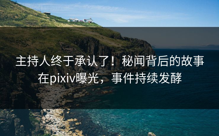 主持人终于承认了！秘闻背后的故事在pixiv曝光，事件持续发酵