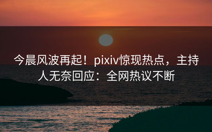 今晨风波再起！pixiv惊现热点，主持人无奈回应：全网热议不断