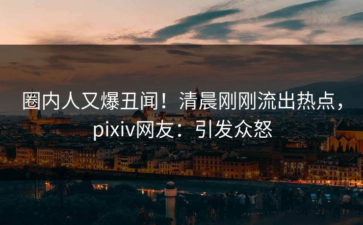 圈内人又爆丑闻！清晨刚刚流出热点，pixiv网友：引发众怒