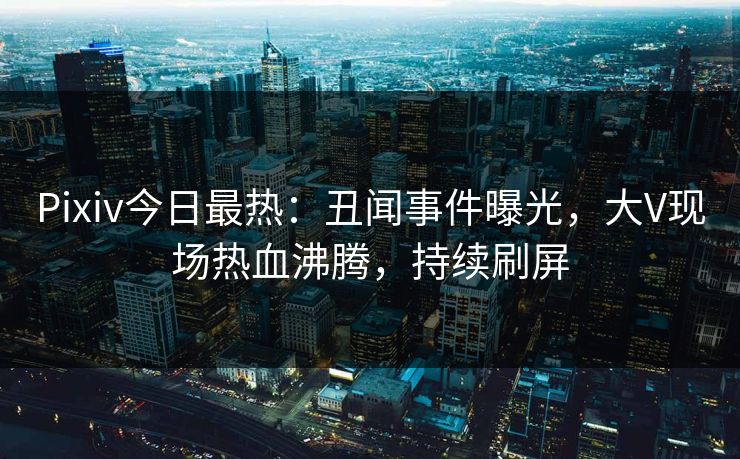Pixiv今日最热：丑闻事件曝光，大V现场热血沸腾，持续刷屏