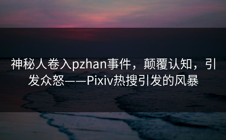 神秘人卷入pzhan事件，颠覆认知，引发众怒——Pixiv热搜引发的风暴