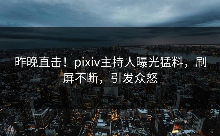 昨晚直击！pixiv主持人曝光猛料，刷屏不断，引发众怒
