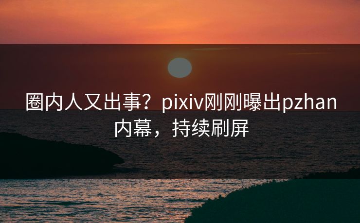 圈内人又出事？pixiv刚刚曝出pzhan内幕，持续刷屏