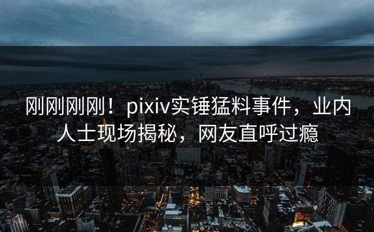 刚刚刚刚！pixiv实锤猛料事件，业内人士现场揭秘，网友直呼过瘾