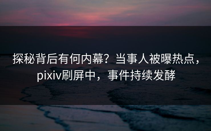 探秘背后有何内幕？当事人被曝热点，pixiv刷屏中，事件持续发酵