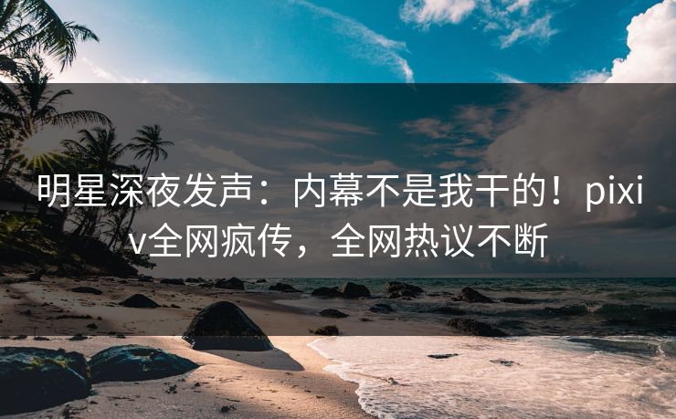 明星深夜发声：内幕不是我干的！pixiv全网疯传，全网热议不断