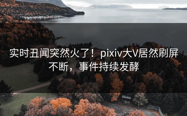 实时丑闻突然火了！pixiv大V居然刷屏不断，事件持续发酵