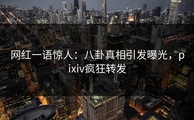 网红一语惊人：八卦真相引发曝光，pixiv疯狂转发