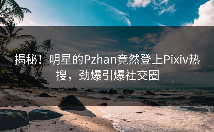 揭秘！明星的Pzhan竟然登上Pixiv热搜，劲爆引爆社交圈