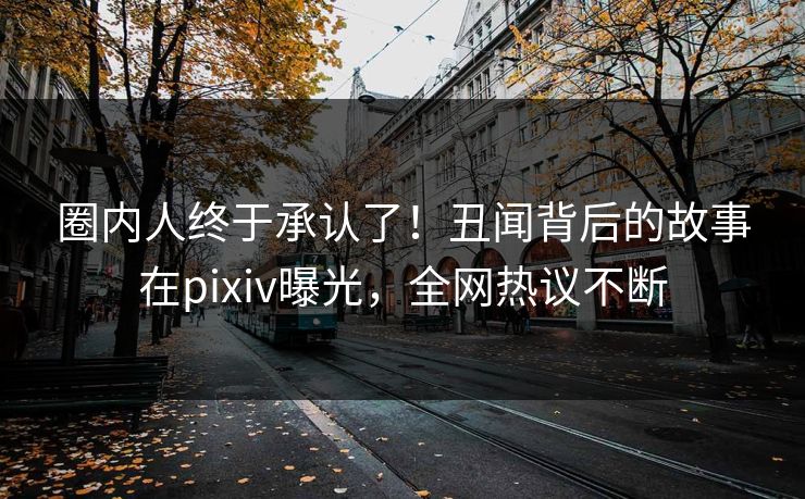 圈内人终于承认了！丑闻背后的故事在pixiv曝光，全网热议不断