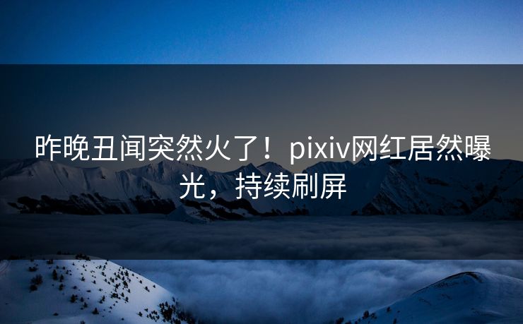 昨晚丑闻突然火了！pixiv网红居然曝光，持续刷屏