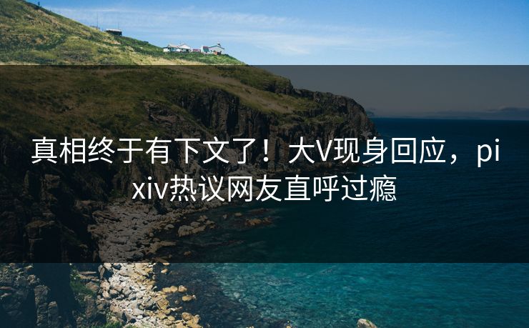 真相终于有下文了！大V现身回应，pixiv热议网友直呼过瘾
