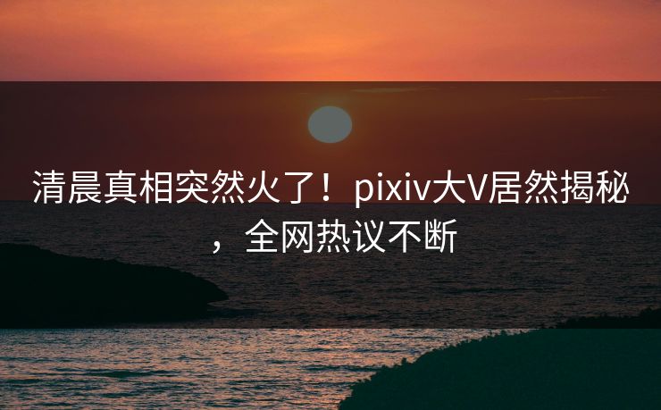 清晨真相突然火了！pixiv大V居然揭秘，全网热议不断