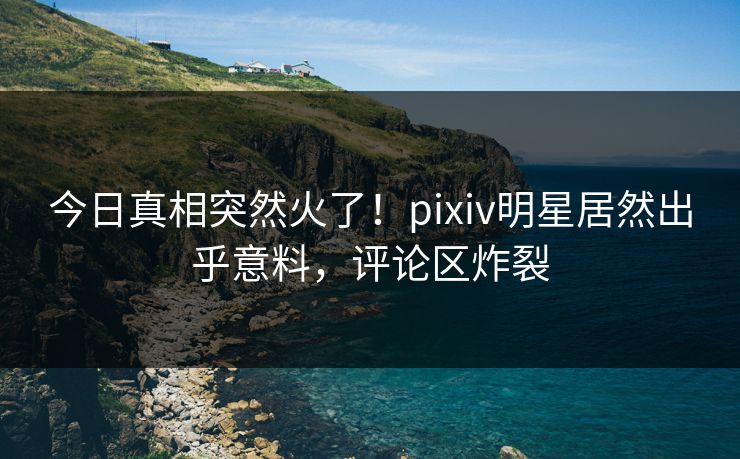 今日真相突然火了！pixiv明星居然出乎意料，评论区炸裂