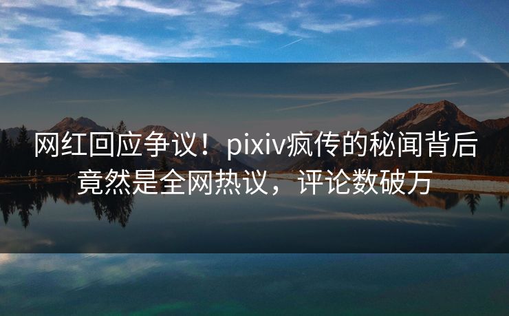 网红回应争议！pixiv疯传的秘闻背后竟然是全网热议，评论数破万