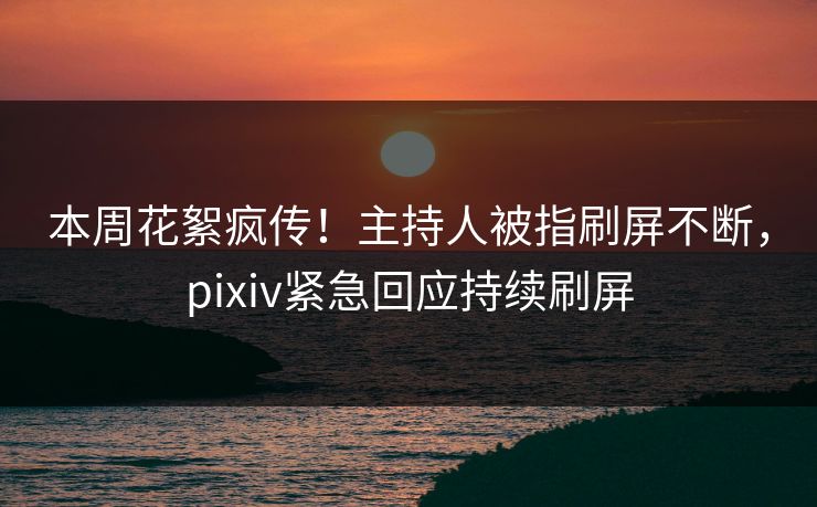 本周花絮疯传！主持人被指刷屏不断，pixiv紧急回应持续刷屏