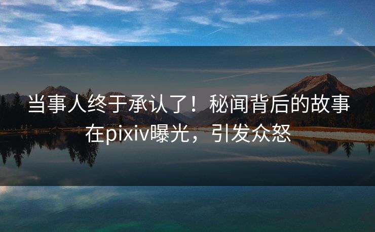 当事人终于承认了！秘闻背后的故事在pixiv曝光，引发众怒