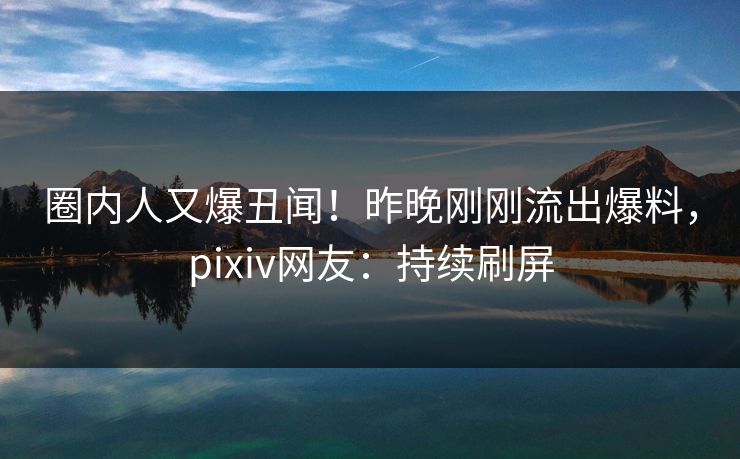 圈内人又爆丑闻！昨晚刚刚流出爆料，pixiv网友：持续刷屏