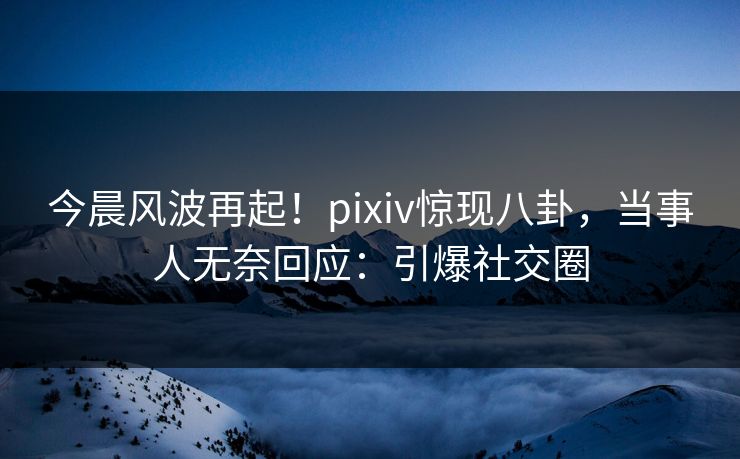 今晨风波再起！pixiv惊现八卦，当事人无奈回应：引爆社交圈