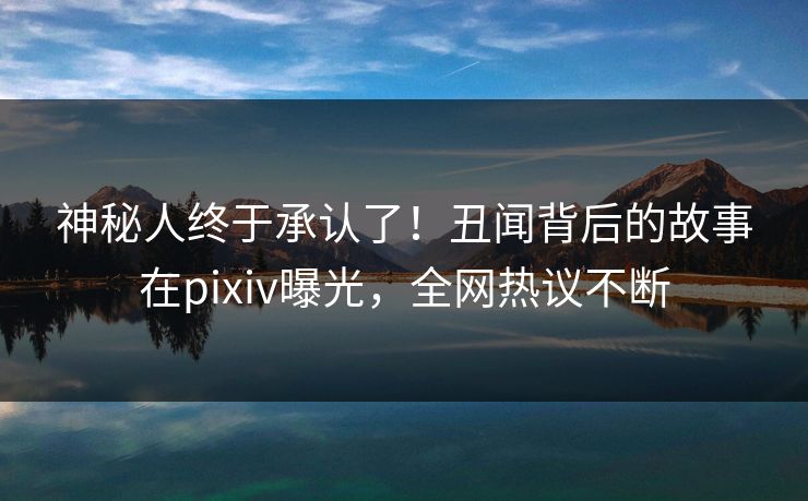 神秘人终于承认了！丑闻背后的故事在pixiv曝光，全网热议不断
