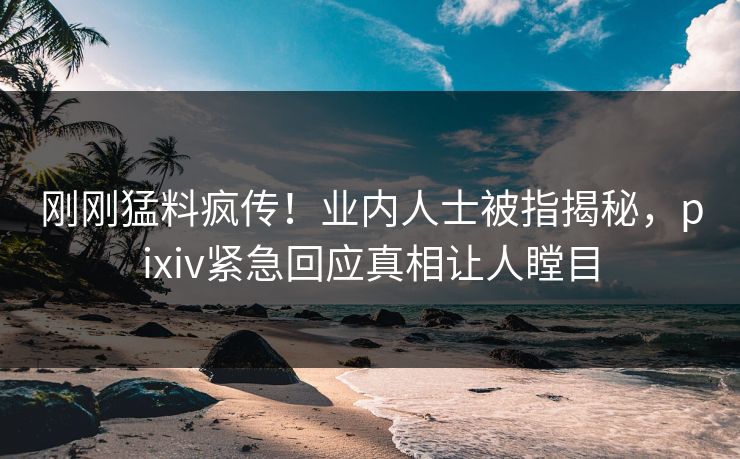刚刚猛料疯传！业内人士被指揭秘，pixiv紧急回应真相让人瞠目