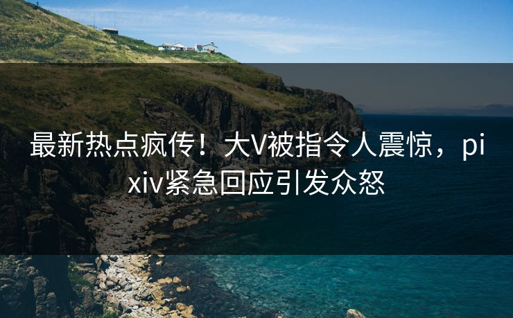 最新热点疯传！大V被指令人震惊，pixiv紧急回应引发众怒