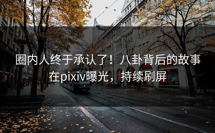 圈内人终于承认了！八卦背后的故事在pixiv曝光，持续刷屏